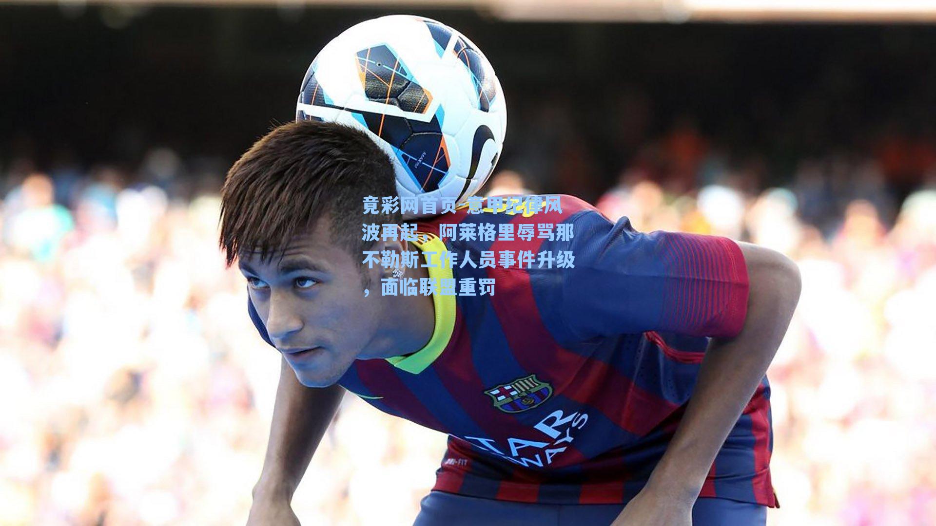 意甲纪律风波再起，阿莱格里辱骂那不勒斯工作人员事件升级，面临联盟重罚